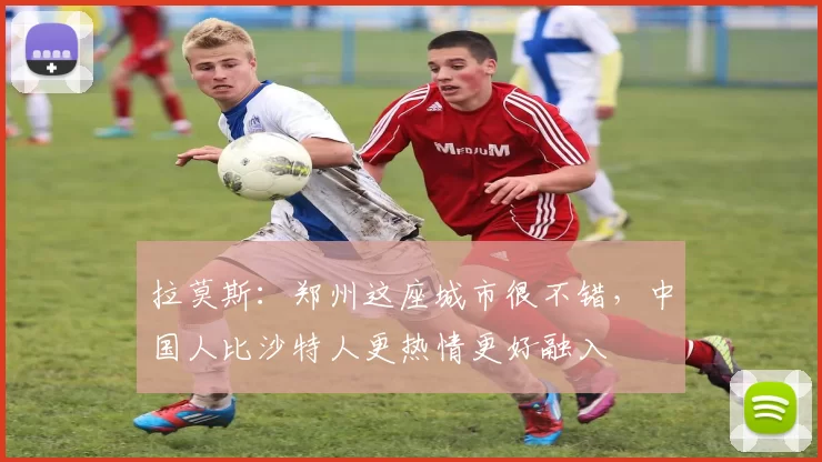 拉莫斯：郑州这座城市很不错，中国人比沙特人更热情更好融入