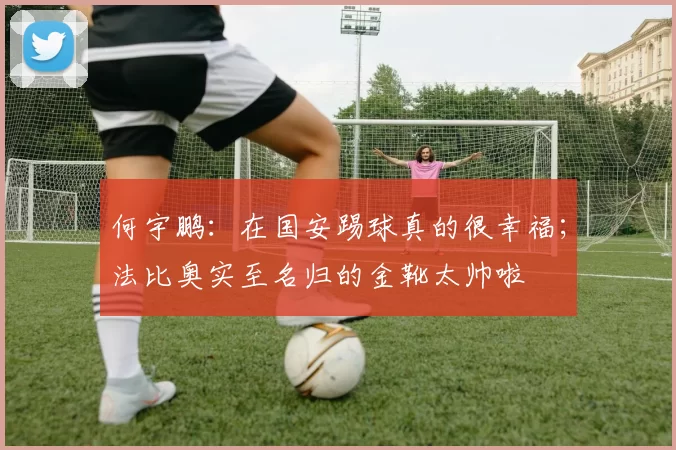 何宇鹏：在国安踢球真的很幸福；法比奥实至名归的金靴太帅啦
