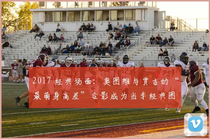 2017 经典场面：奥图维与贾吉的“最萌身高差”合影成为当季经典图集