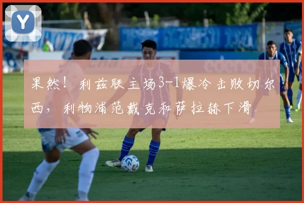 果然！利兹联主场3-1爆冷击败切尔西，利物浦范戴克和萨拉赫下滑