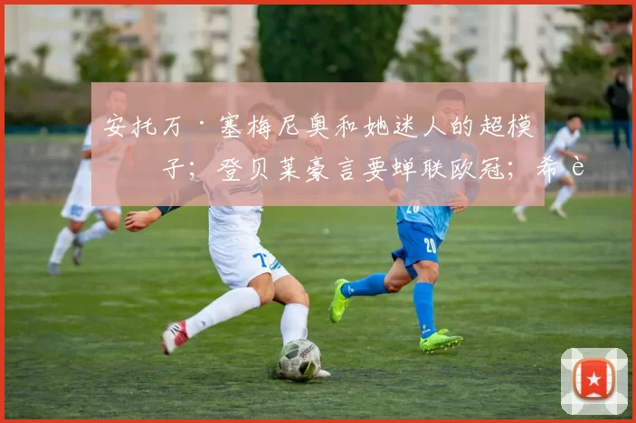 安托万·塞梅尼奥和她迷人的超模妻子；登贝莱豪言要蝉联欧冠；希腊国脚渴望加盟巴塞罗那或利物浦；